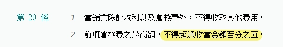 當舖業法第20條條文，規定當舖除利息及倉棧費外不得收取其他費用，倉棧費最高不得超過收當金額百分之五